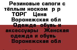 Резиновые сапоги с тёплым носком, р-р37-38.ТОРГ › Цена ­ 550 - Воронежская обл. Одежда, обувь и аксессуары » Женская одежда и обувь   . Воронежская обл.